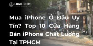 Mua iPhone Ở Đâu Uy Tín? Top 10 Cửa Hàng Bán iPhone Chất Lượng Tại TPHCM